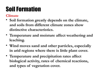 Soil Formation
• Soil formation greatly depends on the climate,
and soils from different climate zones show
distinctive characteristics.
• Temperature and moisture affect weathering and
leaching.
• Wind moves sand and other particles, especially
in arid regions where there is little plant cover.
• Temperature and precipitation rates affect
biological activity, rates of chemical reactions,
and types of vegetation cover.
Climate
 