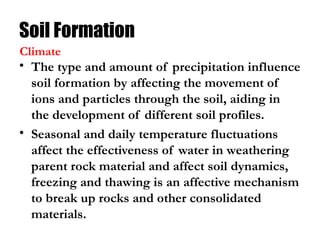 Soil Formation
• The type and amount of precipitation influence
soil formation by affecting the movement of
ions and particles through the soil, aiding in
the development of different soil profiles.
• Seasonal and daily temperature fluctuations
affect the effectiveness of water in weathering
parent rock material and affect soil dynamics,
freezing and thawing is an affective mechanism
to break up rocks and other consolidated
materials.
Climate
 