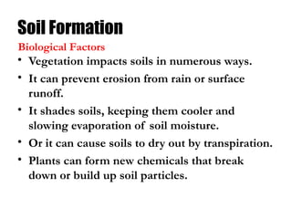 Soil Formation
• Vegetation impacts soils in numerous ways.
• It can prevent erosion from rain or surface
runoff.
• It shades soils, keeping them cooler and
slowing evaporation of soil moisture.
• Or it can cause soils to dry out by transpiration.
• Plants can form new chemicals that break
down or build up soil particles.
Biological Factors
 