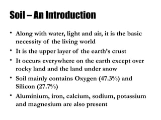 Soil – An Introduction
• Along with water, light and air, it is the basic
necessity of the living world
• It is the upper layer of the earth’s crust
• It occurs everywhere on the earth except over
rocky land and the land under snow
• Soil mainly contains Oxygen (47.3%) and
Silicon (27.7%)
• Aluminium, iron, calcium, sodium, potassium
and magnesium are also present
 