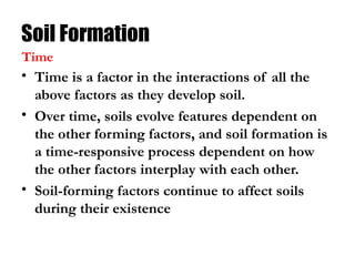 Soil Formation
• Time is a factor in the interactions of all the
above factors as they develop soil.
• Over time, soils evolve features dependent on
the other forming factors, and soil formation is
a time-responsive process dependent on how
the other factors interplay with each other.
• Soil-forming factors continue to affect soils
during their existence
Time
 