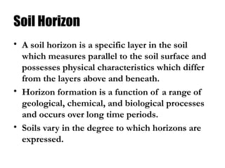 Soil Horizon
• A soil horizon is a specific layer in the soil
which measures parallel to the soil surface and
possesses physical characteristics which differ
from the layers above and beneath.
• Horizon formation is a function of a range of
geological, chemical, and biological processes
and occurs over long time periods.
• Soils vary in the degree to which horizons are
expressed.
 