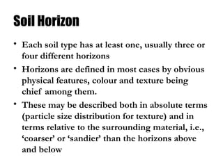 Soil Horizon
• Each soil type has at least one, usually three or
four different horizons
• Horizons are defined in most cases by obvious
physical features, colour and texture being
chief among them.
• These may be described both in absolute terms
(particle size distribution for texture) and in
terms relative to the surrounding material, i.e.,
‘coarser’ or ‘sandier’ than the horizons above
and below
 