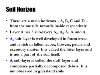 Soil Horizon
• There are 4 main horizons – A, B, C and D –
from the outside towards inside respectively
• Layer A has 5 sub-layers A00, A0, A1, A2 and A3
• A00 sub-layer is well developed in forest areas
and is rich in fallen leaves, flowers, petals and
excretory matter. It is called the litter layer and
is not a part of the soil itself.
• A0 sub-layer is called the duff layer and
comprises partially decomposed debris. It is
not observed in grassland soils
 