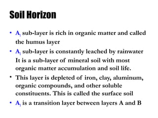 Soil Horizon
• A1 sub-layer is rich in organic matter and called
the humus layer
• A2 sub-layer is constantly leached by rainwater
It is a sub-layer of mineral soil with most
organic matter accumulation and soil life.
• This layer is depleted of iron, clay, aluminum,
organic compounds, and other soluble
constituents. This is called the surface soil
• A3 is a transition layer between layers A and B
 