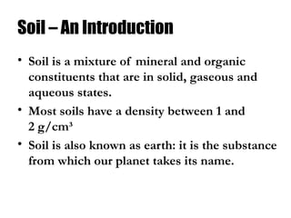 Soil – An Introduction
• Soil is a mixture of mineral and organic
constituents that are in solid, gaseous and
aqueous states.
• Most soils have a density between 1 and
2 g/cm³
• Soil is also known as earth: it is the substance
from which our planet takes its name.
 