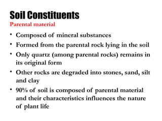 Soil Constituents
• Composed of mineral substances
• Formed from the parental rock lying in the soil
• Only quartz (among parental rocks) remains in
its original form
• Other rocks are degraded into stones, sand, silt
and clay
• 90% of soil is composed of parental material
and their characteristics influences the nature
of plant life
Parental material
 