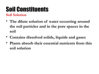 Soil Constituents
• The dilute solution of water occurring around
the soil particles and in the pore spaces in the
soil
• Contains dissolved solids, liquids and gases
• Plants absorb their essential nutrients from this
soil solution
Soil Solution
 