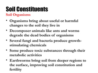 Soil Constituents
• Organisms bring about useful or harmful
changes to the soil they live in
• Decomposer animals like ants and worms
degrade the dead bodies of organisms
• Several fungi and bacteria produce growth-
stimulating chemicals
• Some produce toxic substances through their
metabolic activities
• Earthworms bring soil from deeper regions to
the surface, improving soil constitution and
fertility
Soil Organisms
 