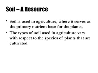 Soil – A Resource
• Soil is used in agriculture, where it serves as
the primary nutrient base for the plants.
• The types of soil used in agriculture vary
with respect to the species of plants that are
cultivated.
 