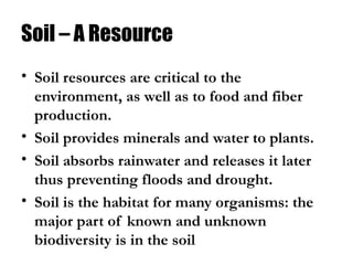 Soil – A Resource
• Soil resources are critical to the
environment, as well as to food and fiber
production.
• Soil provides minerals and water to plants.
• Soil absorbs rainwater and releases it later
thus preventing floods and drought.
• Soil is the habitat for many organisms: the
major part of known and unknown
biodiversity is in the soil
 