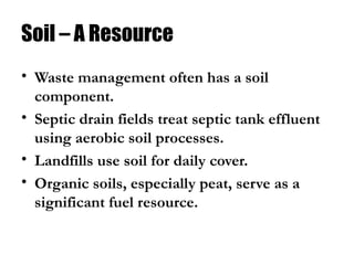 Soil – A Resource
• Waste management often has a soil
component.
• Septic drain fields treat septic tank effluent
using aerobic soil processes.
• Landfills use soil for daily cover.
• Organic soils, especially peat, serve as a
significant fuel resource.
 