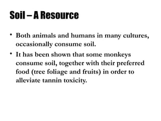 Soil – A Resource
• Both animals and humans in many cultures,
occasionally consume soil.
• It has been shown that some monkeys
consume soil, together with their preferred
food (tree foliage and fruits) in order to
alleviate tannin toxicity.
 