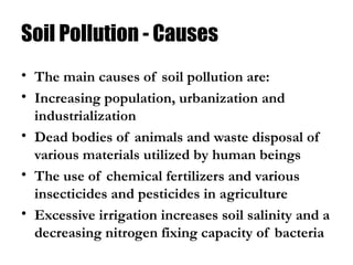 Soil Pollution - Causes
• The main causes of soil pollution are:
• Increasing population, urbanization and
industrialization
• Dead bodies of animals and waste disposal of
various materials utilized by human beings
• The use of chemical fertilizers and various
insecticides and pesticides in agriculture
• Excessive irrigation increases soil salinity and a
decreasing nitrogen fixing capacity of bacteria
 