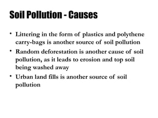 Soil Pollution - Causes
• Littering in the form of plastics and polythene
carry-bags is another source of soil pollution
• Random deforestation is another cause of soil
pollution, as it leads to erosion and top soil
being washed away
• Urban land fills is another source of soil
pollution
 