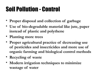 Soil Pollution - Control
• Proper disposal and collection of garbage
• Use of bio-degradable material like jute, paper
instead of plastic and polythene
• Planting more trees
• Proper agricultural practice of decreasing use
of pesticides and insecticides and more use of
organic farming and biological control methods
• Recycling of waste
• Modern irrigation techniques to minimize
wastage of water
 