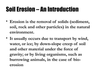Soil Erosion – An Introduction
• Erosion is the removal of solids (sediment,
soil, rock and other particles) in the natural
environment.
• It usually occurs due to transport by wind,
water, or ice; by down-slope creep of soil
and other material under the force of
gravity; or by living organisms, such as
burrowing animals, in the case of bio-
erosion
 