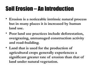 Soil Erosion – An Introduction
• Erosion is a noticeable intrinsic natural process
but in many places it is increased by human
land use.
• Poor land use practices include deforestation,
overgrazing, unmanaged construction activity
and road-building.
• Land that is used for the production of
agricultural crops generally experiences a
significant greater rate of erosion than that of
land under natural vegetation.
 