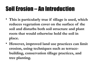 Soil Erosion – An Introduction
• This is particularly true if tillage is used, which
reduces vegetation cover on the surface of the
soil and disturbs both soil structure and plant
roots that would otherwise hold the soil in
place.
• However, improved land use practices can limit
erosion, using techniques such as terrace-
building, conservation tillage practices, and
tree planting.
 
