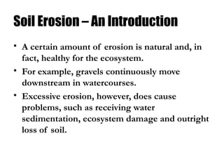 Soil Erosion – An Introduction
• A certain amount of erosion is natural and, in
fact, healthy for the ecosystem.
• For example, gravels continuously move
downstream in watercourses.
• Excessive erosion, however, does cause
problems, such as receiving water
sedimentation, ecosystem damage and outright
loss of soil.
 