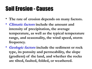 Soil Erosion - Causes
• The rate of erosion depends on many factors.
• Climatic factors include the amount and
intensity of precipitation, the average
temperature, as well as the typical temperature
range, and seasonality, the wind speed, storm
frequency.
• Geologic factors include the sediment or rock
type, its porosity and permeability, the slope
(gradient) of the land, and whether the rocks
are tilted, faulted, folded, or weathered.
 