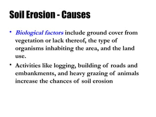 Soil Erosion - Causes
• Biological factors include ground cover from
vegetation or lack thereof, the type of
organisms inhabiting the area, and the land
use.
• Activities like logging, building of roads and
embankments, and heavy grazing of animals
increase the chances of soil erosion
 
