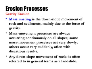 Erosion Processes
• Mass wasting is the down-slope movement of
rock and sediments, mainly due to the force of
gravity.
• Mass-movement processes are always
occurring continuously on all slopes; some
mass-movement processes act very slowly;
others occur very suddenly, often with
disastrous results.
• Any down-slope movement of rocks is often
referred to in general terms as a landslide.
Gravity Erosion
 