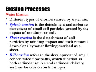 Erosion Processes
• Different types of erosion caused by water are:
• Splash erosion is the detachment and airborne
movement of small soil particles caused by the
impact of raindrops on soil.
• Sheet erosion is the detachment of soil
particles by raindrop impact and their removal
down slope by water flowing overland as a
sheet.
• Rill erosion refers to the development of small,
concentrated flow paths, which function as
both sediment source and sediment delivery
systems for erosion on hill-slopes.
Water Erosion
 