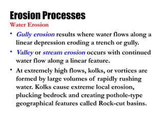 Erosion Processes
• Gully erosion results where water flows along a
linear depression eroding a trench or gully.
• Valley or stream erosion occurs with continued
water flow along a linear feature.
• At extremely high flows, kolks, or vortices are
formed by large volumes of rapidly rushing
water. Kolks cause extreme local erosion,
plucking bedrock and creating pothole-type
geographical features called Rock-cut basins.
Water Erosion
 