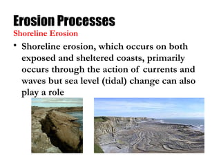 Erosion Processes
• Shoreline erosion, which occurs on both
exposed and sheltered coasts, primarily
occurs through the action of currents and
waves but sea level (tidal) change can also
play a role
Shoreline Erosion
 