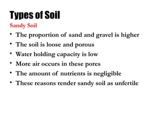 Types of Soil
• The proportion of sand and gravel is higher
• The soil is loose and porous
• Water holding capacity is low
• More air occurs in these pores
• The amount of nutrients is negligible
• These reasons render sandy soil as unfertile
Sandy Soil
 