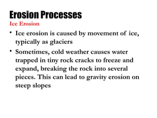Erosion Processes
• Ice erosion is caused by movement of ice,
typically as glaciers
• Sometimes, cold weather causes water
trapped in tiny rock cracks to freeze and
expand, breaking the rock into several
pieces. This can lead to gravity erosion on
steep slopes
Ice Erosion
 