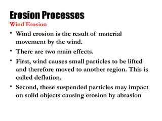 Erosion Processes
• Wind erosion is the result of material
movement by the wind.
• There are two main effects.
• First, wind causes small particles to be lifted
and therefore moved to another region. This is
called deflation.
• Second, these suspended particles may impact
on solid objects causing erosion by abrasion
Wind Erosion
 