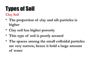 Types of Soil
• The proportion of clay and silt particles is
higher
• Clay soil has higher porosity
• This type of soil is poorly aerated
• The spaces among the small colloidal particles
are very narrow, hence it hold a large amount
of water
Clay Soil
 