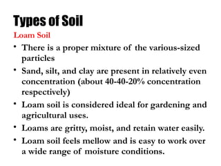 Types of Soil
• There is a proper mixture of the various-sized
particles
• Sand, silt, and clay are present in relatively even
concentration (about 40-40-20% concentration
respectively)
• Loam soil is considered ideal for gardening and
agricultural uses.
• Loams are gritty, moist, and retain water easily.
• Loam soil feels mellow and is easy to work over
a wide range of moisture conditions.
Loam Soil
 