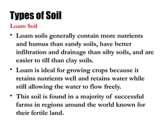 Types of Soil
• Loam soils generally contain more nutrients
and humus than sandy soils, have better
infiltration and drainage than silty soils, and are
easier to till than clay soils.
• Loam is ideal for growing crops because it
retains nutrients well and retains water while
still allowing the water to flow freely.
• This soil is found in a majority of successful
farms in regions around the world known for
their fertile land.
Loam Soil
 
