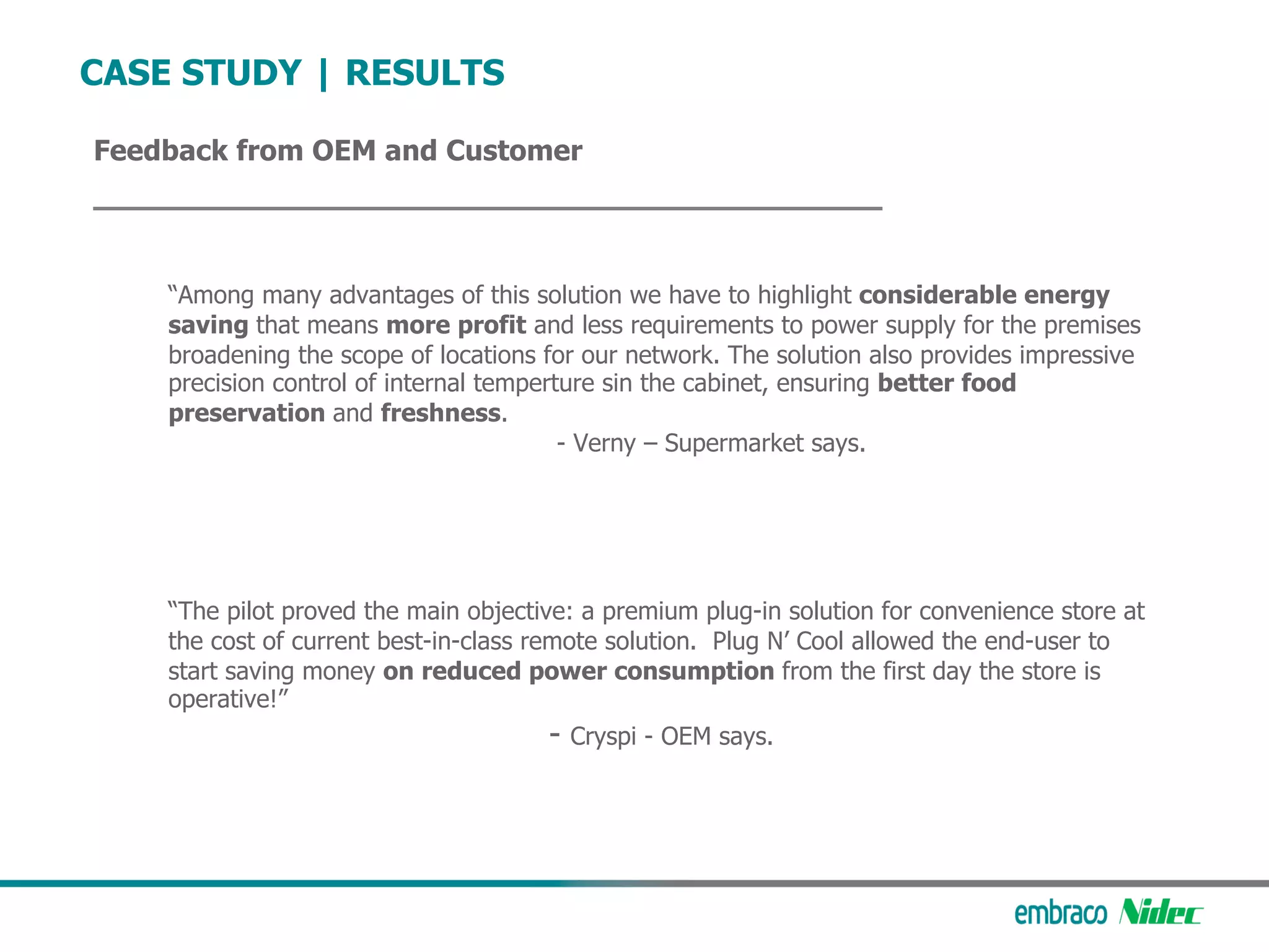 Feedback from OEM and Customer
CASE STUDY | RESULTS
“Among many advantages of this solution we have to highlight considerable energy
saving that means more profit and less requirements to power supply for the premises
broadening the scope of locations for our network. The solution also provides impressive
precision control of internal temperture sin the cabinet, ensuring better food
preservation and freshness.
- Verny – Supermarket says.
“The pilot proved the main objective: a premium plug-in solution for convenience store at
the cost of current best-in-class remote solution. Plug N’ Cool allowed the end-user to
start saving money on reduced power consumption from the first day the store is
operative!”
- Cryspi - OEM says.
 