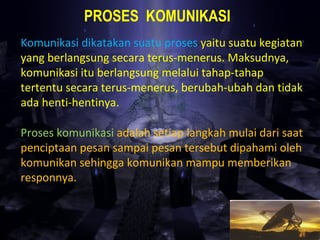 PROSES KOMUNIKASI
Komunikasi dikatakan suatu proses yaitu suatu kegiatan
yang berlangsung secara terus-menerus. Maksudnya,
komunikasi itu berlangsung melalui tahap-tahap
tertentu secara terus-menerus, berubah-ubah dan tidak
ada henti-hentinya.
Proses komunikasi adalah setiap langkah mulai dari saat
penciptaan pesan sampai pesan tersebut dipahami oleh
komunikan sehingga komunikan mampu memberikan
responnya.
 