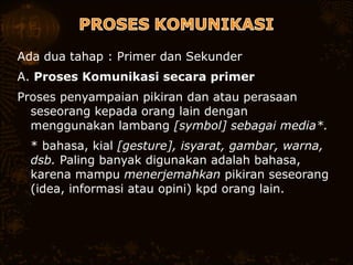 Ada dua tahap : Primer dan Sekunder
A. Proses Komunikasi secara primer
Proses penyampaian pikiran dan atau perasaan
seseorang kepada orang lain dengan
menggunakan lambang [symbol] sebagai media*.
 * bahasa, kial [gesture], isyarat, gambar, warna,
dsb. Paling banyak digunakan adalah bahasa,
karena mampu menerjemahkan pikiran seseorang
(idea, informasi atau opini) kpd orang lain.
 