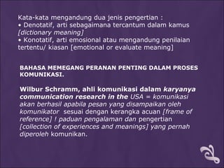 Kata-kata mengandung dua jenis pengertian :
• Denotatif, arti sebagaimana tercantum dalam kamus
[dictionary meaning]
• Konotatif, arti emosional atau mengandung penilaian
tertentu/ kiasan [emotional or evaluate meaning]
BAHASA MEMEGANG PERANAN PENTING DALAM PROSES
KOMUNIKASI.
Wilbur Schramm, ahli komunikasi dalam karyanya
communication research in the USA = komunikasi
akan berhasil apabila pesan yang disampaikan oleh
komunikator sesuai dengan kerangka acuan [frame of
reference] ! paduan pengalaman dan pengertian
[collection of experiences and meanings] yang pernah
diperoleh komunikan.
 