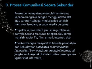 B.B. Proses Komunikasi Secara SekunderProses Komunikasi Secara Sekunder
Proses penyampaian pesan oleh seseorang
kepada orang lain dengan menggunakan alat
atau sarana* sebagai media kedua setelah
memakai lambang sebagai media pertama.
dipakai karena relatif jauh atau jumlahnya
banyak. Sarana itu, surat, telepon, fax, koran,
majalah, radio,TV, film, e-mail, internet, dsb.
perkembangan masyarakat beserta peradaban
dan kebudayaan ! Mediated communication
[komunikasi bermedia/koran/radio/tv/internet, dll
jangkauan luas/efektif efisien untuk pesan-pesan
yg bersifat informatif]
 