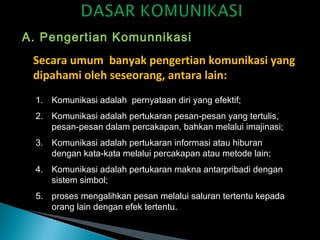 A. Pengertian Komunnikasi
Secara umum banyak pengertian komunikasi yang
dipahami oleh seseorang, antara lain:
1. Komunikasi adalah pernyataan diri yang efektif;
2. Komunikasi adalah pertukaran pesan-pesan yang tertulis,
pesan-pesan dalam percakapan, bahkan melalui imajinasi;
3. Komunikasi adalah pertukaran informasi atau hiburan
dengan kata-kata melalui percakapan atau metode lain;
4. Komunikasi adalah pertukaran makna antarpribadi dengan
sistem simbol;
5. proses mengalihkan pesan melalui saluran tertentu kepada
orang lain dengan efek tertentu.
 