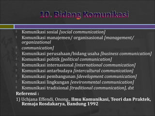  Komunikasi sosial [social communication]
 Komunikasi manajemen/ organisasional [management/
organizational
 communication]
 Komunikasi perusahaan/bidang usaha [business communication]
 Komunikasi politik [political communication]
 Komunikasi internasional [international communication]
 Komunikasi antarbudaya [intercultural communication]
 Komunikasi pembangunan [development communication]
 Komunikasi lingkungan [environmental communication]
 Komunikasi tradisional [traditional communication], dst
Referensi :
1) Uchjana Effendi, Onong., Ilmu Komunikasi, Teori dan Praktek,
Remaja Rosdakarya, Bandung 1992
 