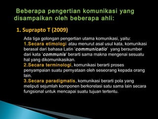 Beberapa pengertian komunikasi yang
disampaikan oleh beberapa ahli:
1. Suprapto T (2009)
Ada tiga golongan pengertian utama komunikasi, yaitu:
1.Secara etimologi atau menurut asal usul kata, komunikasi
berasal dari bahasa Latin ‘communicatio’ yang bersumber
dari kata ‘communis’ berarti sama makna mengenai sesuatu
hal yang dikomunikasikan.
2.Secara terminologi, komunikasi berarti proses
penyampaian suatu pernyataan oleh seseorang kepada orang
lain.
3.Secara paradigmatis, komunikasi berarti pola yang
meliputi sejumlah komponen berkorelasi satu sama lain secara
fungsional untuk mencapai suatu tujuan tertentu.
 