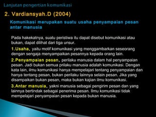 2. Vardiansyah.D (2004)
Komunikasi merupakan suatu usaha penyampaian pesan
antar manusia
Pada hakekatnya, suatu peristiwa itu dapat disebut komunikasi atau
bukan, dapat dilihat dari tiga unsur.
1.Usaha, yaitu motif komunikasi yang menggambarkan seseorang
dengan sengaja menyampaikan pesannya kepada orang lain.
2.Penyampaian pesan, perilaku manusia dalam hal penyampaian
pesan. Jadi bukan semua prilaku manusia adalah komunikasi. Dengan
kata lain, ilmu komunikasi hanya mempelajari tentang penyampaian dan
hanya tentang pesan, bukan perilaku lainnya selain pesan. Jika yang
disampaikan bukan pesan, maka bukan kajian ilmu komunikasi.
3.Antar manusia, yakni manusia sebagai pengirim pesan dan yang
lainnya bertindak sebagai penerima pesan. Ilmu komunikasi tidak
mempelajari penyampaian pesan kepada bukan manusia.
 
