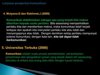Komunikasi didefinisikan sebagai apa yang terjadi bila makna
diberikan kepada suatu perilaku. Bila seseorang memperhatikan
perilaku kita dan memberikan makna, maka komunikasi telah terjadi
terlepas dari apakah kita menyadari perilaku kita atau tidak dan
menyengajanya atau tidak. Dengan demikian setiap perilaku mempunyai
potensi komunikasi, dengan kata lain, kita tak dapat tidak
berkomunikasi.
4. Mulyana.D dan Rakhmat.J (2009)
Komunikasi adalah suatu proses pembentukan, penyampaian,
penerimaan dan pengolahan pesan yang terjadi dalam diri seseorang
dan/atau di antara dua orang atau lebih dengan tujuan tertentu.
5. Universitas Terbuka (2000)
 