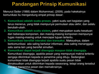 Menurut Seiler (1988) dalam Muhammad, (2009), pada hakekatnya
komunikasi itu mengandung empat prinsip dasar:
1. Komunikasi adalah suatu proses, yakni suatu seri kegiatan yang
terus menerus, yang tidak mempunyai permulaan atau akhir, dan selalu
berubah-ubah.
2. Komunikasi adalah suatu sistem, yakni merupakan suatu kesatuan
dari beberapa komponen, dan masing-masing komponen mempunyai
tugas masing-masing untuk mencapai tujuan tertentu.
3. Komunikasi bersifat interaksi dan transaksi. Maksudnya, dalam
berkomunikasi ada saling bertukar informasi, atau saling menanggapi
satu sama lain yang bersifat simultan.
4. Komunikasi dapat terjadi disengaja maupun tidak disengaja.
Komunikasi disengaja, apabila pesan yang mempunyai makna tertentu
sengaja dikirimkan kepada si penerima yang dituju. Sedangkan
komunikasi tidak disengaja terjadi apabila suatu pesan tidak
dimaksudkan untuk dikirimkan kepada seseorang, tetapi orang tersebut
merasa menerima pesan dan memaknainya.
 