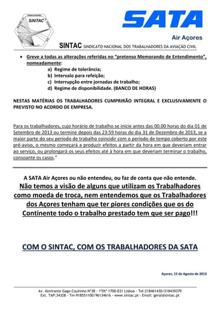Av. Almirante Gago Coutinho Nº38 - 1ºDtº 1700-031 Lisboa - Tel:218461430/218439379
Ext. TAP:34328 - Tm-918551100/96134616 - www.sintac.pt - Email: geral@sintac.pt
SINTAC SINDICATO NACIONAL DOS TRABALHADORES DA AVIAÇÃO CIVIL
AAiirr AAççoorreess
 Greve a todas as alterações referidas no “pretenso Memorando de Entendimento”,
nomeadamente:
a) Regime de tolerância;
b) Intervalo para refeição;
c) Interrupção entre jornadas de trabalho;
d) Regime de disponibilidade. (BANCO DE HORAS)
NESTAS MATÉRIAS OS TRABALHADORES CUMPRIRÃO INTEGRAL E EXCLUSIVAMENTE O
PREVISTO NO ACORDO DE EMPRESA.
Para os trabalhadores, cujo horário de trabalho se inicie antes das 00.00 horas do dia 01 de
Setembro de 2013 ou termine depois das 23:59 horas do dia 31 de Dezembro de 2013, se a
maior parte do seu período de trabalho coincidir com o período de tempo coberto por este
pré-aviso, o mesmo começará a produzir efeitos a partir da hora em que deveriam entrar
ao serviço, ou prolongará os seus efeitos até à hora em que deveriam terminar o trabalho,
consoante os casos.”
A SATA Air Açores ou não entendeu, ou faz de conta que não entende.
Não temos a visão de alguns que utilizam os Trabalhadores
como moeda de troca, nem entendemos que os Trabalhadores
dos Açores tenham que ter piores condições que os do
Continente todo o trabalho prestado tem que ser pago!!!
CCOOMM OO SSIINNTTAACC,, CCOOMM OOSS TTRRAABBAALLHHAADDOORREESS DDAA SSAATTAA
AAççoorreess,, 1155 ddee AAggoossttoo ddee 22001133
 