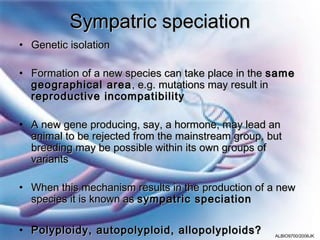 Sympatric speciation
• Genetic isolation

• Formation of a new species can take place in the same
  geographical area , e.g. mutations may result in
  reproductive incompatibility

• A new gene producing, say, a hormone, may lead an
  animal to be rejected from the mainstream group, but
  breeding may be possible within its own groups of
  variants

• When this mechanism results in the production of a new
  species it is known as sympatric speciation

• Polyploidy, autopolyploid, allopolyploids?        ALBIO9700/2006JK
 