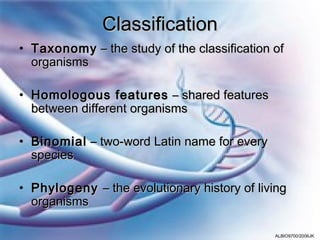 Classification
• Taxonomy – the study of the classification of
  organisms

• Homologous features – shared features
  between different organisms

• Binomial – two-word Latin name for every
  species

• Phylogeny – the evolutionary history of living
  organisms

                                             ALBIO9700/2006JK
 